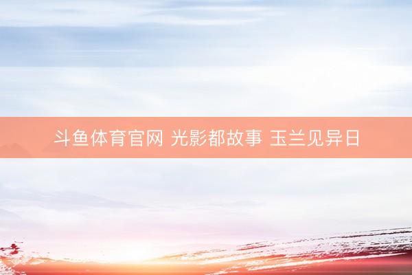 斗鱼体育官网 光影都故事 玉兰见异日