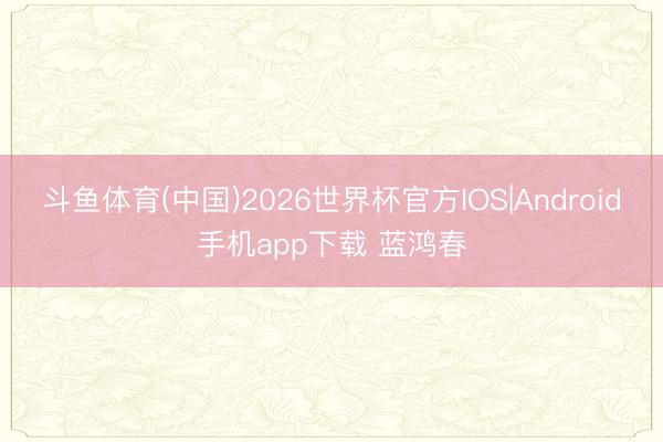 斗鱼体育(中国)2026世界杯官方IOS|Android手机app下载 蓝鸿春