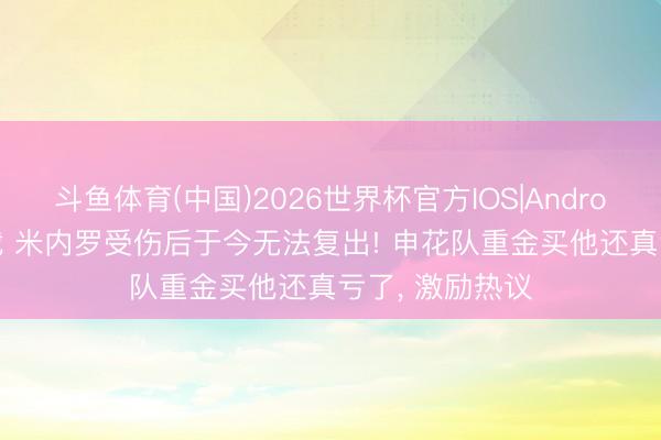 斗鱼体育(中国)2026世界杯官方IOS|Android手机app下载 米内罗受伤后于今无法复出! 申花队重金买他还真亏了， 激励热议