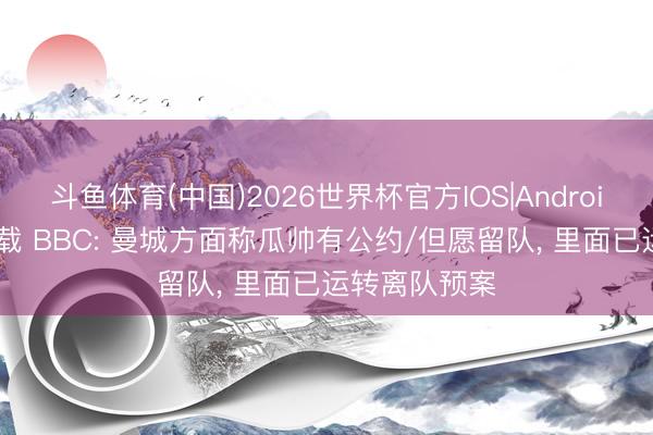 斗鱼体育(中国)2026世界杯官方IOS|Android手机app下载 BBC: 曼城方面称瓜帅有公约/但愿留队， 里面已运转离队预案