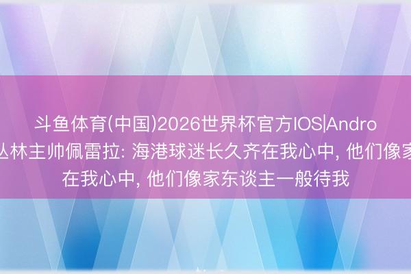 斗鱼体育(中国)2026世界杯官方IOS|Android手机app下载 丛林主帅佩雷拉: 海港球迷长久齐在我心中, 他们像家东谈主一般待我