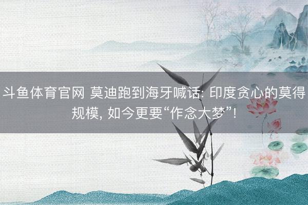 斗鱼体育官网 莫迪跑到海牙喊话: 印度贪心的莫得规模, 如今更要“作念大梦”!