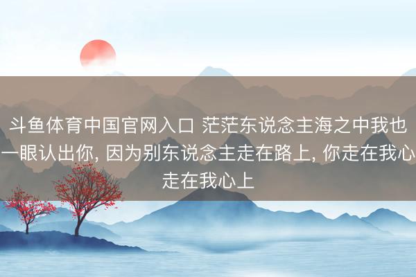 斗鱼体育中国官网入口 茫茫东说念主海之中我也能一眼认出你， 因为别东说念主走在路上， 你走在我心上