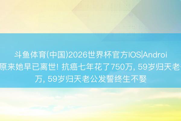 斗鱼体育(中国)2026世界杯官方IOS|Android手机app下载 原来她早已离世! 抗癌七年花了750万， 59岁归天老公发誓终生不娶