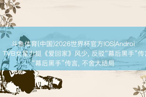 斗鱼体育(中国)2026世界杯官方IOS|Android手机app下载 TVB女星力挺《爱回家》风少， 反驳“幕后黑手”传言， 不舍大结局