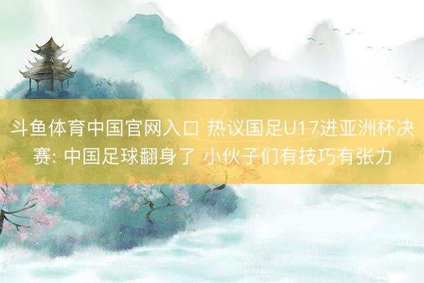 斗鱼体育中国官网入口 热议国足U17进亚洲杯决赛: 中国足球翻身了 小伙子们有技巧有张力