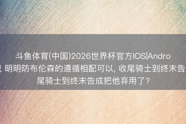 斗鱼体育(中国)2026世界杯官方IOS|Android手机app下载 明明防布伦森的遵循相配可以， 收尾骑士到终末告成把他弃用了?