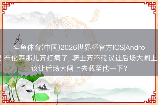 斗鱼体育(中国)2026世界杯官方IOS|Android手机app下载 布伦森那儿齐打疯了， 骑士齐不磋议让后场大闸上去截至他一下?