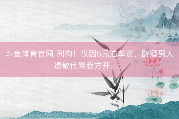 斗鱼体育官网 刑拘！仅因5元泊车资，醉酒男人遣散代驾我方开……