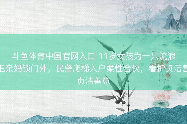 斗鱼体育中国官网入口 11岁女孩为一只流浪猫把亲妈锁门外，民警爬梯入户柔性合伙，看护贞洁善意
