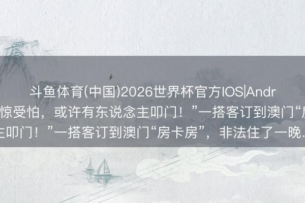 斗鱼体育(中国)2026世界杯官方IOS|Android手机app下载 “全程耽惊受怕，或许有东说念主叩门！”一搭客订到澳门“房卡房”，非法住了一晚…