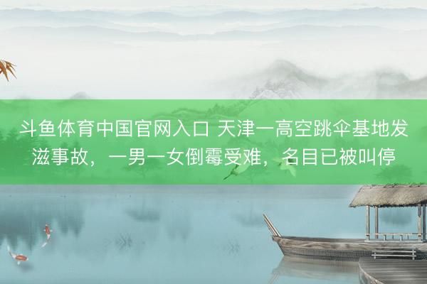 斗鱼体育中国官网入口 天津一高空跳伞基地发滋事故,一男一女倒霉受难,名目已被叫停