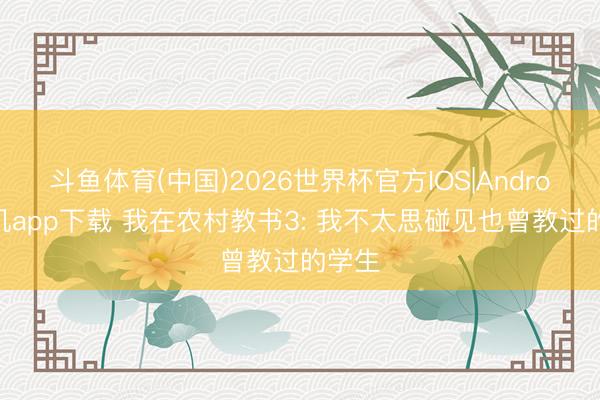 斗鱼体育(中国)2026世界杯官方IOS|Android手机app下载 我在农村教书3: 我不太思碰见也曾教过的学生