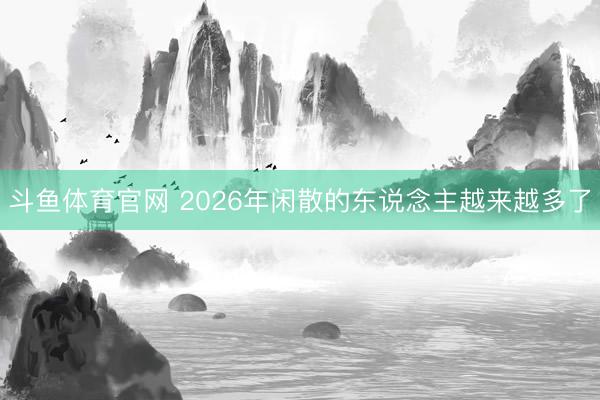 斗鱼体育官网 2026年闲散的东说念主越来越多了