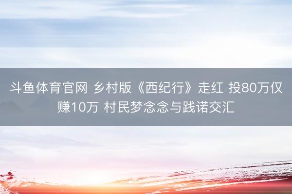 斗鱼体育官网 乡村版《西纪行》走红 投80万仅赚10万 村民梦念念与践诺交汇