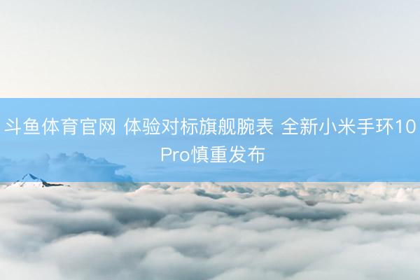 斗鱼体育官网 体验对标旗舰腕表 全新小米手环10 Pro慎重发布