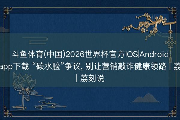 斗鱼体育(中国)2026世界杯官方IOS|Android手机app下载 “碳水脸”争议， 别让营销敲诈健康领路 | 荔刻说