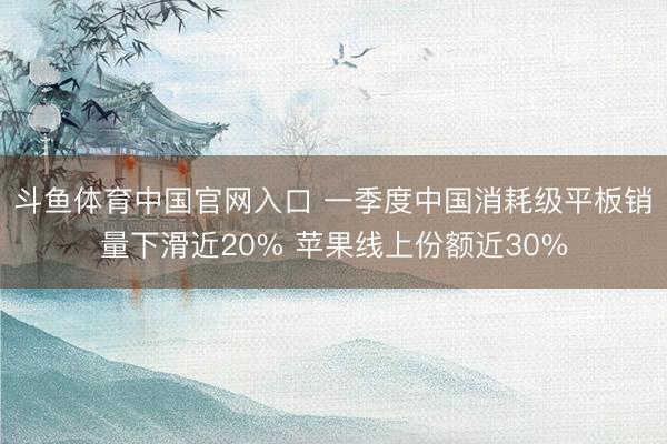 斗鱼体育中国官网入口 一季度中国消耗级平板销量下滑近20% 苹果线上份额近30%