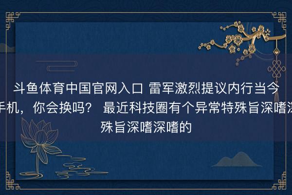 斗鱼体育中国官网入口 雷军激烈提议内行当今就换手机，你会换吗？ 最近科技圈有个异常特殊旨深嗜深嗜的