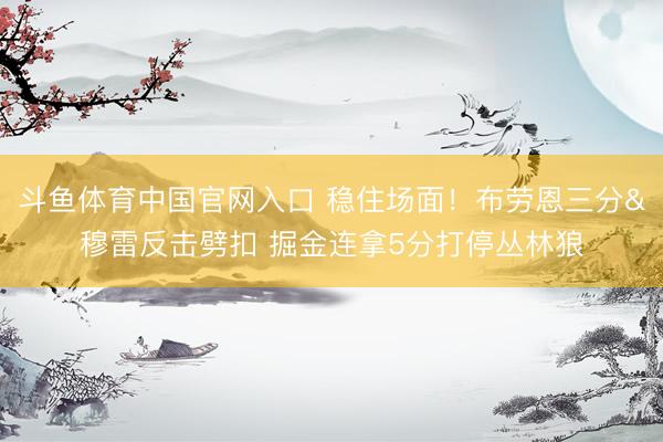 斗鱼体育中国官网入口 稳住场面！布劳恩三分&穆雷反击劈扣 掘金连拿5分打停丛林狼