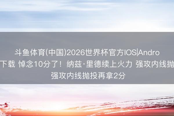 斗鱼体育(中国)2026世界杯官方IOS|Android手机app下载 悼念10分了！纳兹·里德续上火力 强攻内线抛投再拿2分