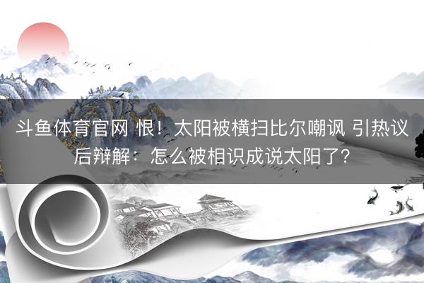 斗鱼体育官网 恨！太阳被横扫比尔嘲讽 引热议后辩解：怎么被相识成说太阳了？