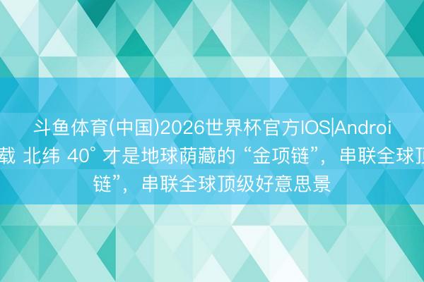 斗鱼体育(中国)2026世界杯官方IOS|Android手机app下载 北纬 40° 才是地球荫藏的 “金项链”，串联全球顶级好意思景