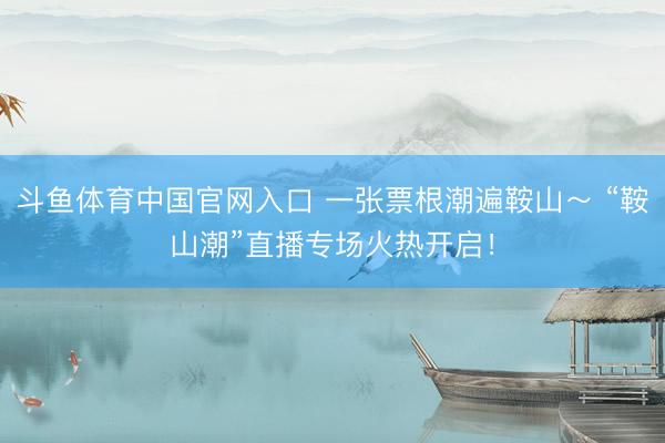 斗鱼体育中国官网入口 一张票根潮遍鞍山～ “鞍山潮”直播专场火热开启！
