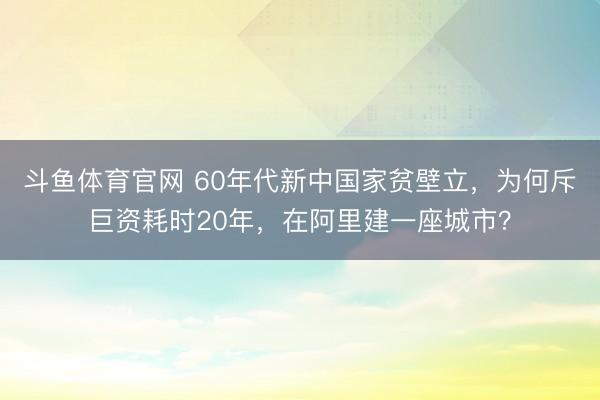 斗鱼体育官网 60年代新中国家贫壁立,为何斥巨资耗时20年,在阿里建一座城市?