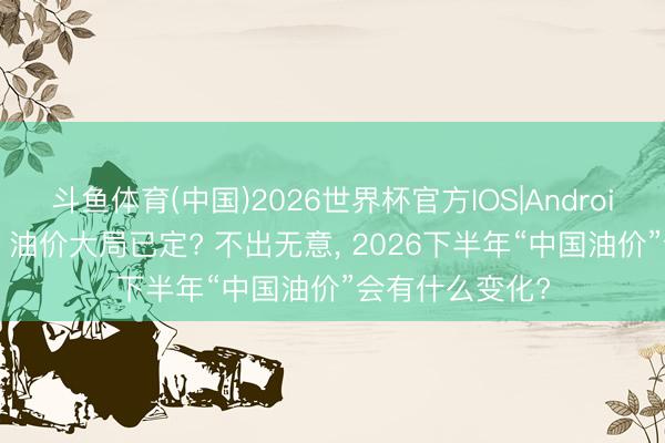斗鱼体育(中国)2026世界杯官方IOS|Android手机app下载 油价大局已定? 不出无意, 2026下半年“中国油价”会有什么变化?
