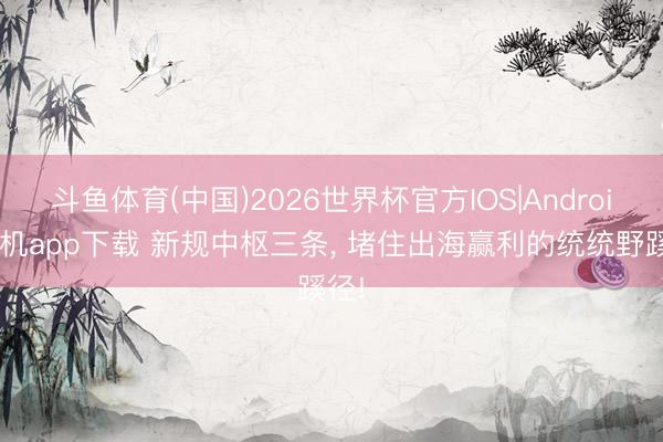 斗鱼体育(中国)2026世界杯官方IOS|Android手机app下载 新规中枢三条, 堵住出海赢利的统统野蹊径!