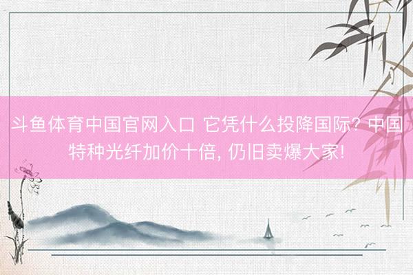 斗鱼体育中国官网入口 它凭什么投降国际? 中国特种光纤加价十倍， 仍旧卖爆大家!