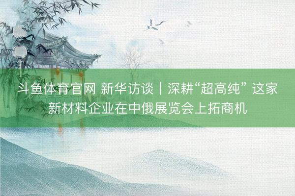 斗鱼体育官网 新华访谈｜深耕“超高纯” 这家新材料企业在中俄展览会上拓商机