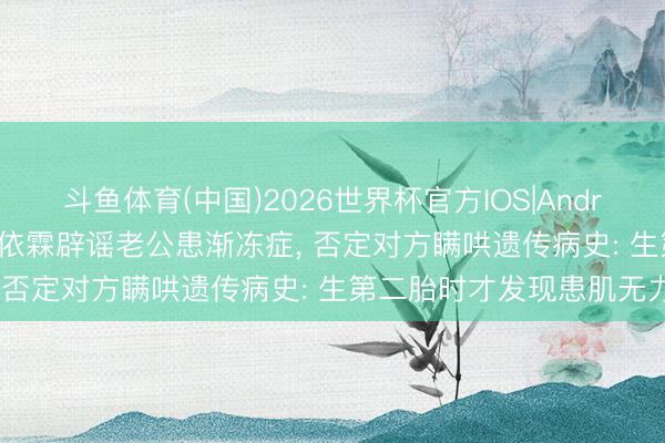 斗鱼体育(中国)2026世界杯官方IOS|Android手机app下载 女星谢依霖辟谣老公患渐冻症， 否定对方瞒哄遗传病史: 生第二胎时才发现患肌无力
