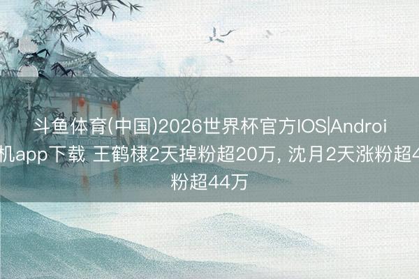 斗鱼体育(中国)2026世界杯官方IOS|Android手机app下载 王鹤棣2天掉粉超20万， 沈月2天涨粉超44万