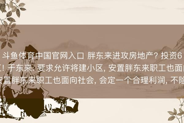 斗鱼体育中国官网入口 胖东来进攻房地产? 投资65亿元的“梦之城”开工! 于东来: 要求允许将建小区， 安置胖东来职工也面向社会， 会定一个合理利润， 不险峻商场