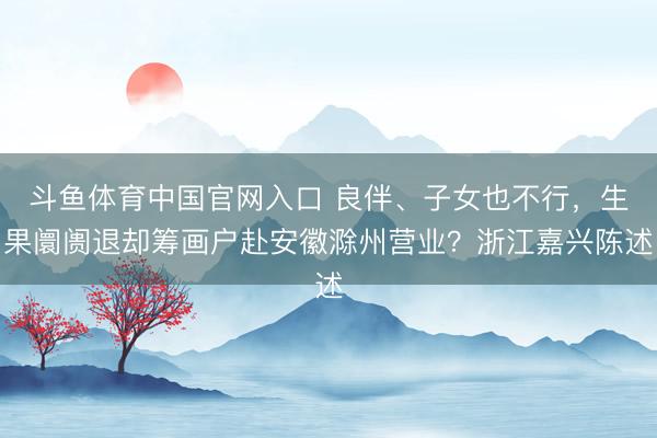 斗鱼体育中国官网入口 良伴、子女也不行，生果阛阓退却筹画户赴安徽滁州营业？浙江嘉兴陈述
