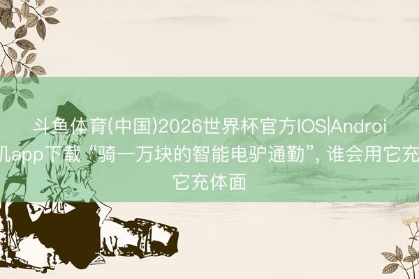 斗鱼体育(中国)2026世界杯官方IOS|Android手机app下载 “骑一万块的智能电驴通勤”， 谁会用它充体面