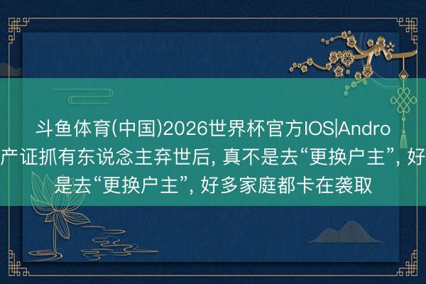 斗鱼体育(中国)2026世界杯官方IOS|Android手机app下载 房产证抓有东说念主弃世后， 真不是去“更换户主”， 好多家庭都卡在袭取