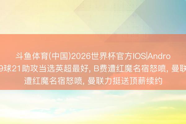 斗鱼体育(中国)2026世界杯官方IOS|Android手机app下载 9球21助攻当选英超最好， B费遭红魔名宿怒喷， 曼联力挺送顶薪续约