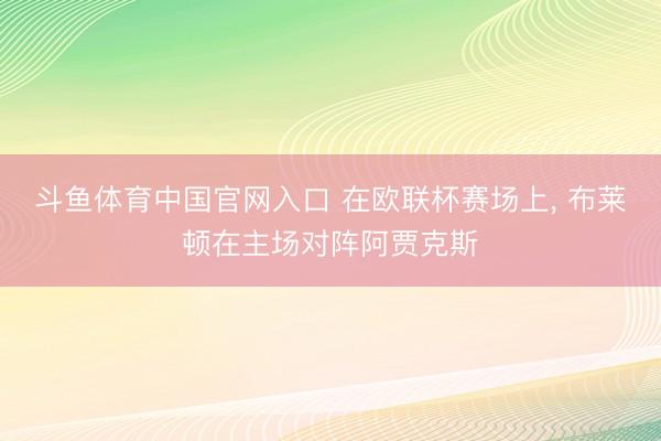 斗鱼体育中国官网入口 在欧联杯赛场上， 布莱顿在主场对阵阿贾克斯