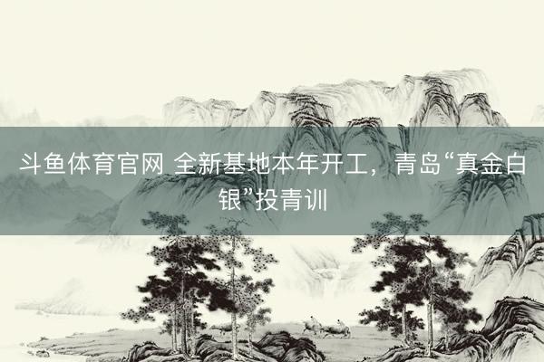 斗鱼体育官网 全新基地本年开工，青岛“真金白银”投青训