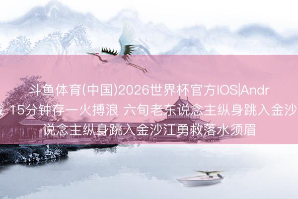 斗鱼体育(中国)2026世界杯官方IOS|Android手机app下载 15分钟存一火搏浪 六旬老东说念主纵身跳入金沙江勇救落水须眉