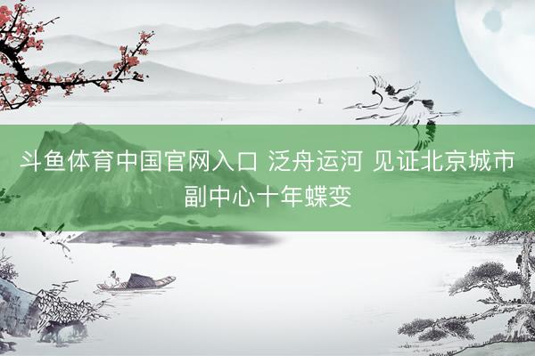 斗鱼体育中国官网入口 泛舟运河 见证北京城市副中心十年蝶变