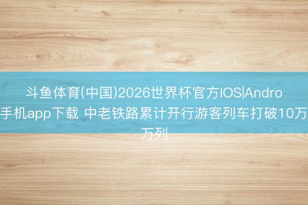 斗鱼体育(中国)2026世界杯官方IOS|Android手机app下载 中老铁路累计开行游客列车打破10万列