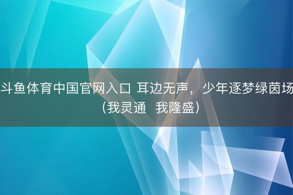 斗鱼体育中国官网入口 耳边无声，少年逐梦绿茵场（我灵通  我隆盛）