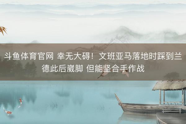斗鱼体育官网 幸无大碍！文班亚马落地时踩到兰德此后崴脚 但能坚合手作战