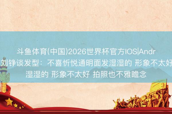 斗鱼体育(中国)2026世界杯官方IOS|Android手机app下载 刘铮谈发型:不喜忻悦通明面发湿湿的 形象不太好 拍照也不雅瞻念