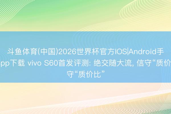 斗鱼体育(中国)2026世界杯官方IOS|Android手机app下载 vivo S60首发评测: 绝交随大流， 信守“质价比”