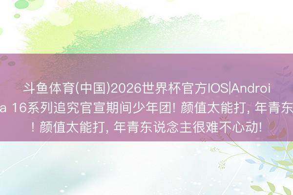 斗鱼体育(中国)2026世界杯官方IOS|Android手机app下载 nova 16系列追究官宣期间少年团! 颜值太能打， 年青东说念主很难不心动!